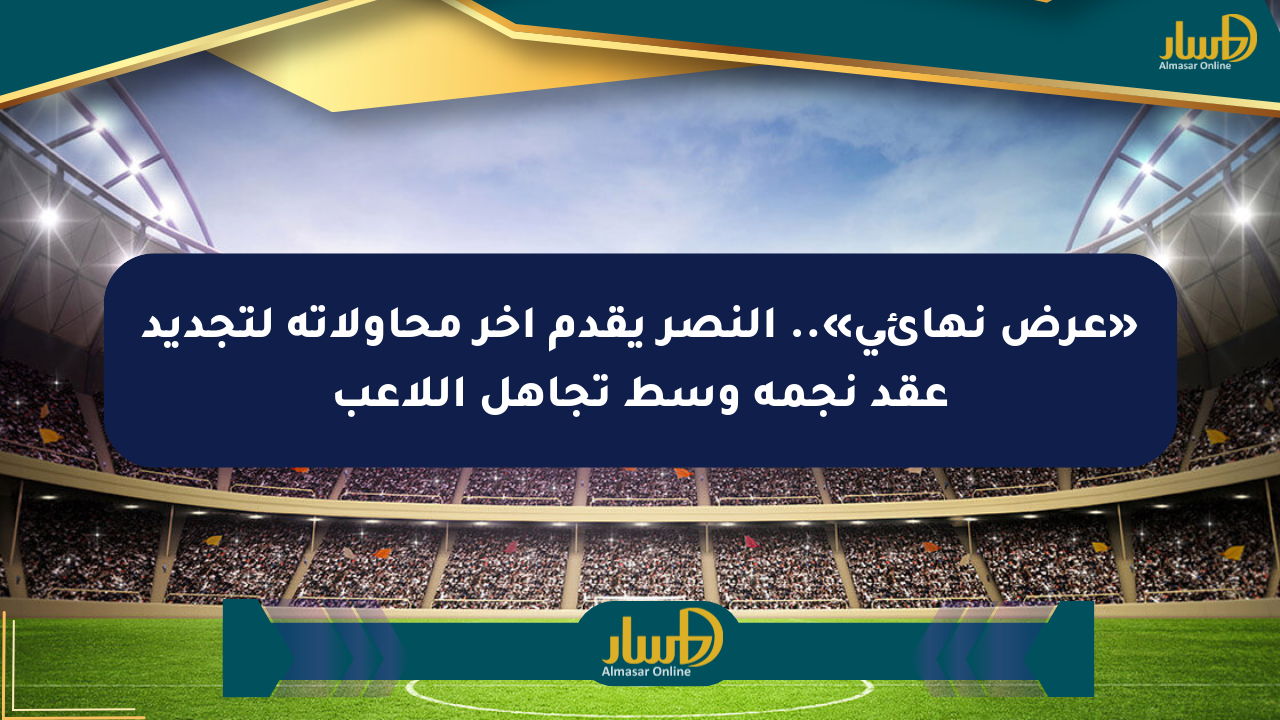 «عرض نهائي».. النصر يقدم آخر محاولاته لتجديد عقد نجمه وسط تجاهل اللاعب